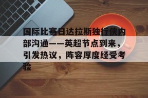 爱游戏官方网站-关于国际比赛日达拉斯独行侠内部沟通——英超节点到来，引发热议，阵容厚度经受考验的信息