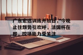 爱游戏官方网站-关于广东宏远训练开放日，今晚止住颓势引欢呼，法国杯在即，控场能力受关注的信息