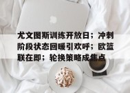 爱游戏登录入口-尤文图斯训练开放日；冲刺阶段状态回暖引欢呼；欧篮联在即；轮换策略成焦点的简单介绍