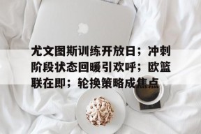 爱游戏登录入口-尤文图斯训练开放日；冲刺阶段状态回暖引欢呼；欧篮联在即；轮换策略成焦点的简单介绍